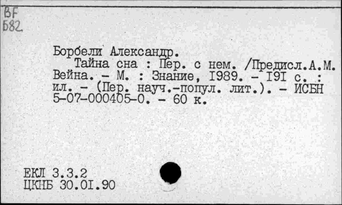 ﻿682
Борбели Александр.
Тайна сна : Пер. с нем. /Предисл.А.М. Вейна. - М. : Знание, 1989. - 191 с. : ил. - (Пер. науч.-попул. лит.). - ИСБН 5-07-000405-0. - 60 к.
ЕКЛ 3.3.2
ЦКПБ 30.01.90